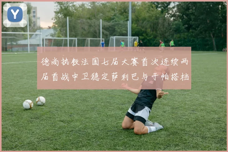德尚执教法国七届大赛首次连续两届首战中卫稳定萨利巴与于帕搭档