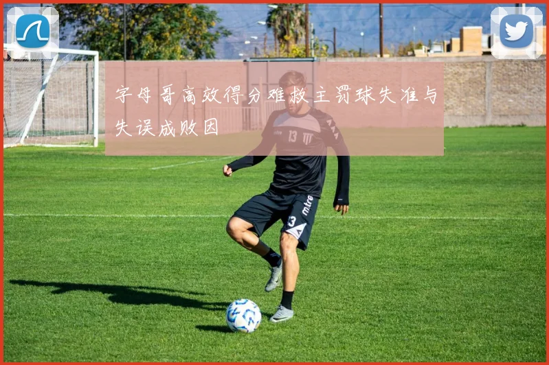 字母哥高效得分难救主罚球失准与失误成败因