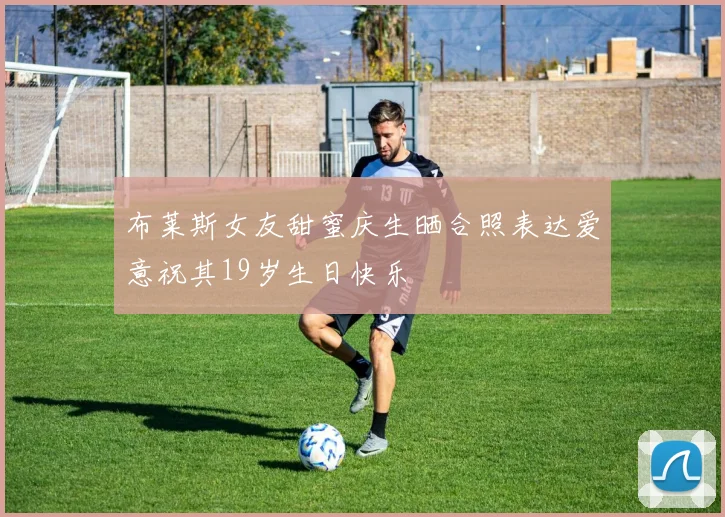 布莱斯女友甜蜜庆生晒合照表达爱意祝其19岁生日快乐