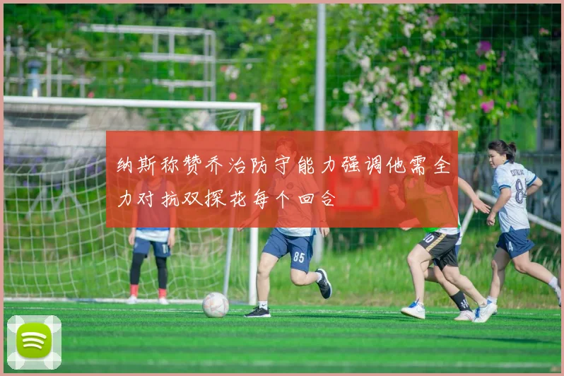 纳斯称赞乔治防守能力强调他需全力对抗双探花每个回合