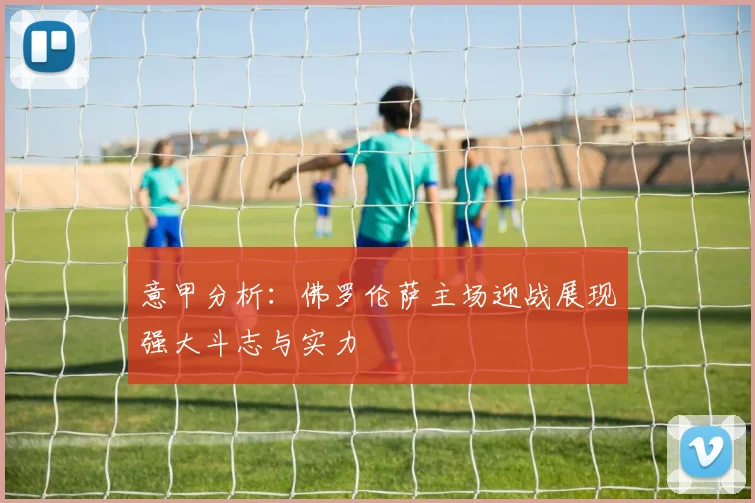 意甲分析：佛罗伦萨主场迎战展现强大斗志与实力