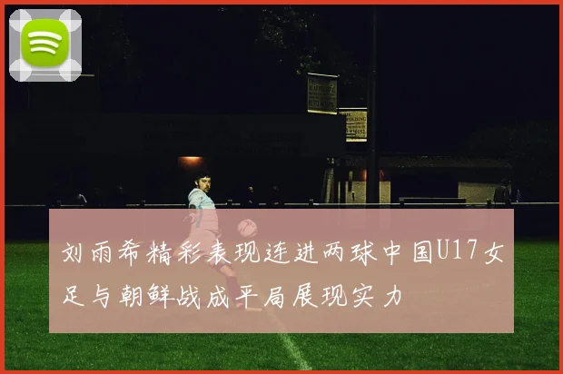 刘雨希精彩表现连进两球中国U17女足与朝鲜战成平局展现实力