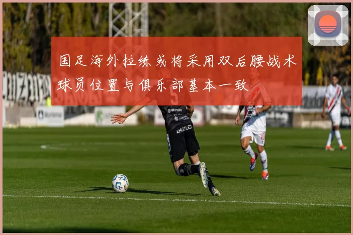 国足海外拉练或将采用双后腰战术球员位置与俱乐部基本一致