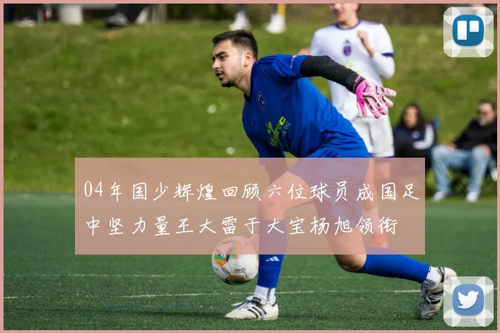 04年国少辉煌回顾六位球员成国足中坚力量王大雷于大宝杨旭领衔