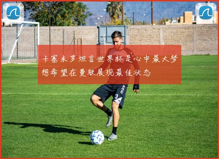 卡塞米罗坦言世界杯是心中最大梦想希望在曼联展现最佳状态