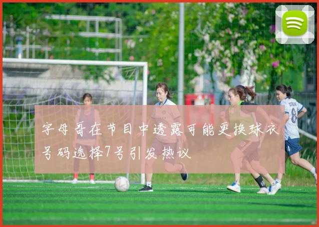 字母哥在节目中透露可能更换球衣号码选择7号引发热议