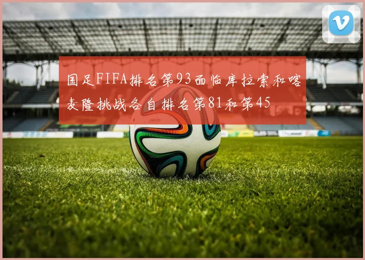 国足FIFA排名第93面临库拉索和喀麦隆挑战各自排名第81和第45