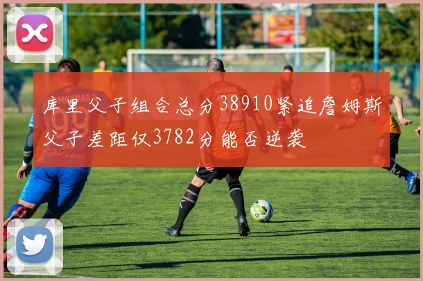 库里父子组合总分38910紧追詹姆斯父子差距仅3782分能否逆袭