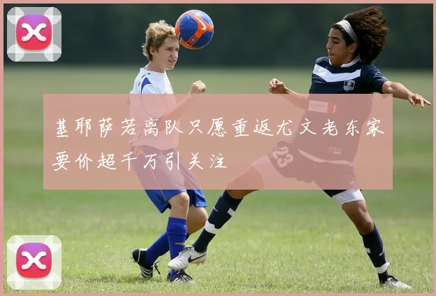 基耶萨若离队只愿重返尤文老东家要价超千万引关注