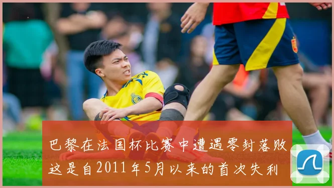 巴黎在法国杯比赛中遭遇零封落败这是自2011年5月以来的首次失利