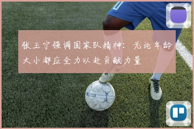 张玉宁强调国家队精神：无论年龄大小都应全力以赴贡献力量
