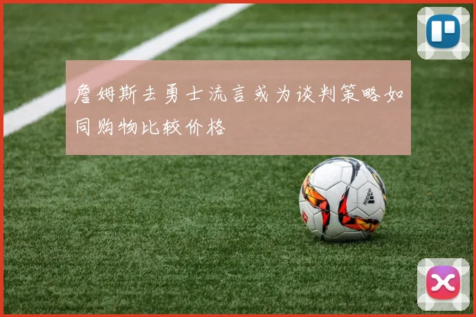 詹姆斯去勇士流言或为谈判策略如同购物比较价格