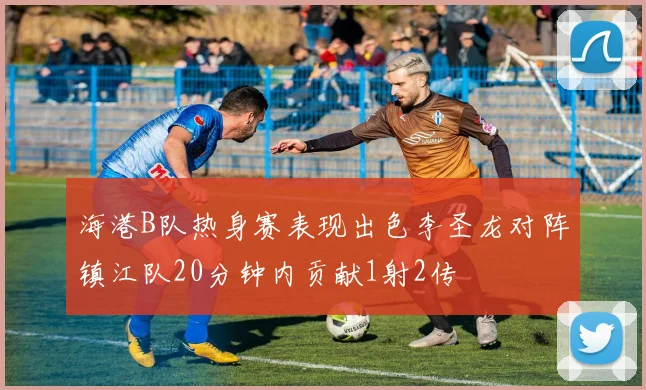 海港B队热身赛表现出色李圣龙对阵镇江队20分钟内贡献1射2传