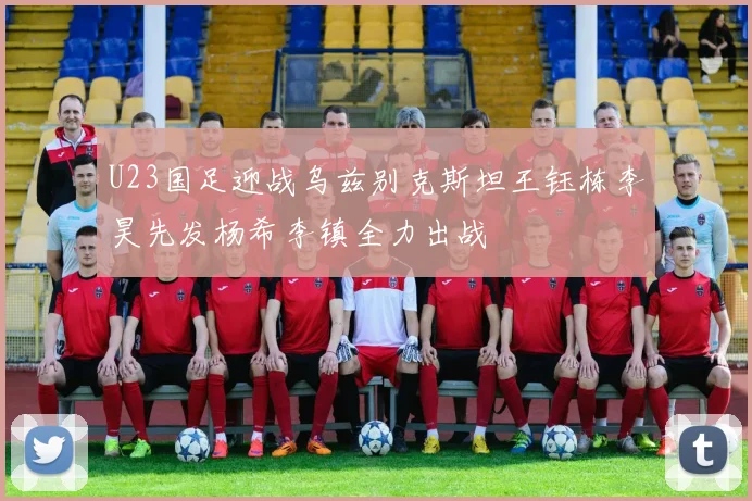 U23国足迎战乌兹别克斯坦王钰栋李昊先发杨希李镇全力出战