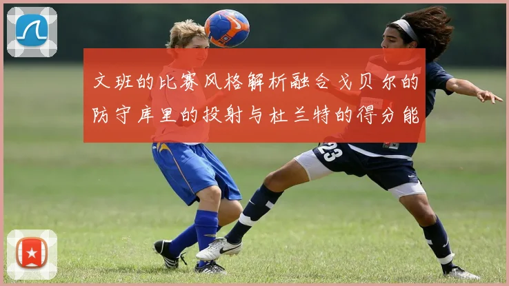 文班的比赛风格解析融合戈贝尔的防守库里的投射与杜兰特的得分能力