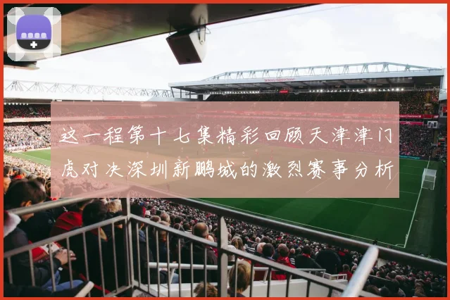 这一程第十七集精彩回顾天津津门虎对决深圳新鹏城的激烈赛事分析与亮点解读