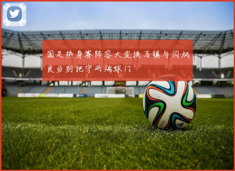 国足热身赛阵容大变换马镇与闫炳良分别把守两端球门