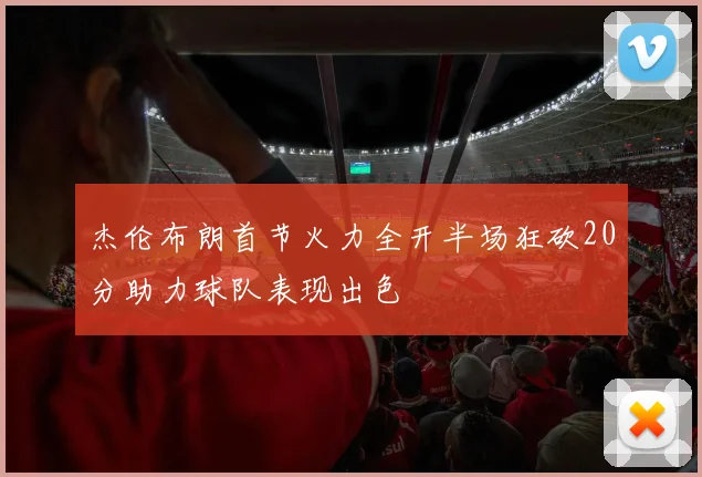 杰伦布朗首节火力全开半场狂砍20分助力球队表现出色