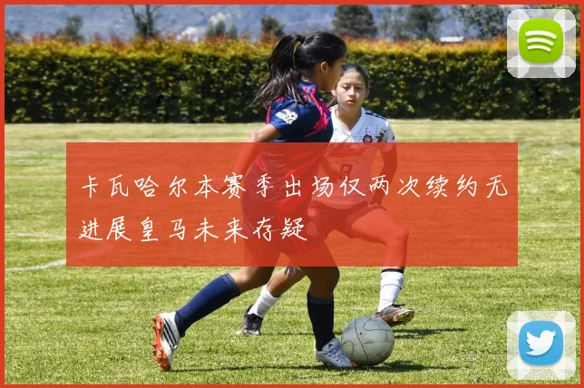 卡瓦哈尔本赛季出场仅两次续约无进展皇马未来存疑