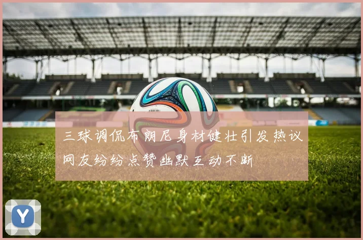 三球调侃布朗尼身材健壮引发热议网友纷纷点赞幽默互动不断