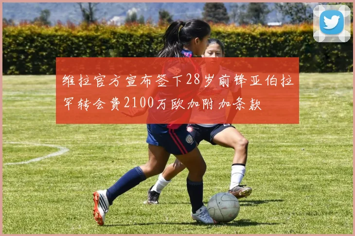 维拉官方宣布签下28岁前锋亚伯拉罕转会费2100万欧加附加条款