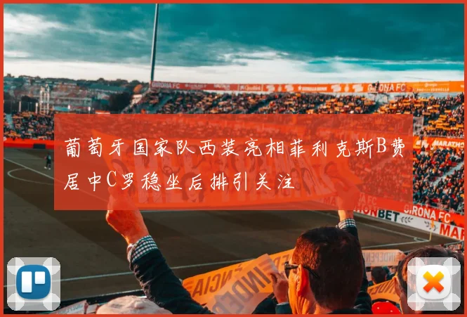 葡萄牙国家队西装亮相菲利克斯B费居中C罗稳坐后排引关注